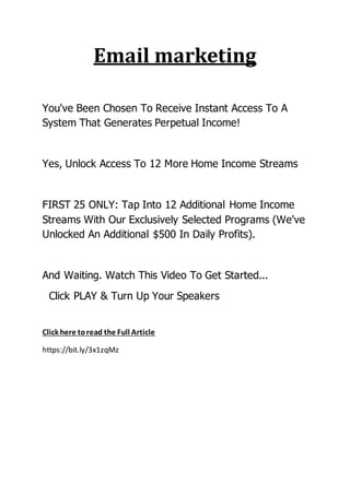 Email marketing
You've Been Chosen To Receive Instant Access To A
System That Generates Perpetual Income!
Yes, Unlock Access To 12 More Home Income Streams
FIRST 25 ONLY: Tap Into 12 Additional Home Income
Streams With Our Exclusively Selected Programs (We've
Unlocked An Additional $500 In Daily Profits).
And Waiting. Watch This Video To Get Started...
Click PLAY & Turn Up Your Speakers
Click here toread the Full Article
https://bit.ly/3x1zqMz
 