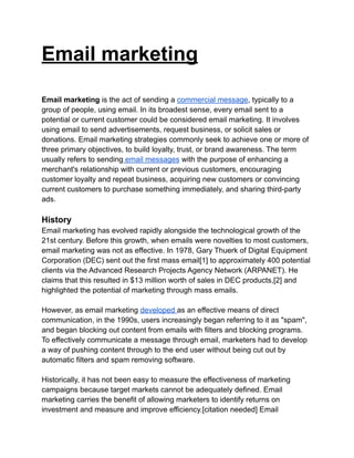Email marketing
Email marketing is the act of sending a commercial message, typically to a
group of people, using email. In its broadest sense, every email sent to a
potential or current customer could be considered email marketing. It involves
using email to send advertisements, request business, or solicit sales or
donations. Email marketing strategies commonly seek to achieve one or more of
three primary objectives, to build loyalty, trust, or brand awareness. The term
usually refers to sending email messages with the purpose of enhancing a
merchant's relationship with current or previous customers, encouraging
customer loyalty and repeat business, acquiring new customers or convincing
current customers to purchase something immediately, and sharing third-party
ads.
History
Email marketing has evolved rapidly alongside the technological growth of the
21st century. Before this growth, when emails were novelties to most customers,
email marketing was not as effective. In 1978, Gary Thuerk of Digital Equipment
Corporation (DEC) sent out the first mass email[1] to approximately 400 potential
clients via the Advanced Research Projects Agency Network (ARPANET). He
claims that this resulted in $13 million worth of sales in DEC products,[2] and
highlighted the potential of marketing through mass emails.
However, as email marketing developed as an effective means of direct
communication, in the 1990s, users increasingly began referring to it as "spam",
and began blocking out content from emails with filters and blocking programs.
To effectively communicate a message through email, marketers had to develop
a way of pushing content through to the end user without being cut out by
automatic filters and spam removing software.
Historically, it has not been easy to measure the effectiveness of marketing
campaigns because target markets cannot be adequately defined. Email
marketing carries the benefit of allowing marketers to identify returns on
investment and measure and improve efficiency.[citation needed] Email
 