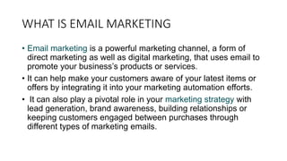 WHAT IS EMAIL MARKETING
• Email marketing is a powerful marketing channel, a form of
direct marketing as well as digital m...