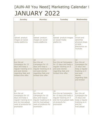 2022 [AUN-All You Need] Marketing Calendar for
Sunday Monday Tuesday Wednesday
2 3 4 5
Upload product
images on social
media platforms
Upload product
images on social
media platforms
Upload product images
on social media
platforms
Unveil and
advertise
physical shops
of AUN
Electronics on
Youtube
9 10 11 12
Run the ad
Campaigns for 15
days and keep a
regular tracking on it
and post stories
regarding Sale and
limited time offer.
Run the ad
Campaigns for 15
days and keep a
regular tracking on it
and post stories
regarding Sale and
limited time offer.
Run the ad Campaigns
for 15 days and keep a
regular tracking on it
and post stories
regarding Sale and
limited time offer.
Run the ad
Campaigns for
15 days and
keep a regular
tracking on it
and post
stories
regarding Sale
and limited
time offer.
16 17 18 19
Run the ad
Campaigns for 15
days and keep a
regular tracking on it
and Go live/upload
reels of products for
promotion
Run the ad
Campaigns for 15
days and keep a
regular tracking on it
and Go live/upload
reels of products for
promotion
Run the ad Campaigns
for 15 days and keep a
regular tracking on it
and Go live/upload reels
of products for
promotion
Run the ad
Campaigns for
15 days and
keep a regular
tracking on it
and Go
live/upload
reels of
JANUARY 2022
 
