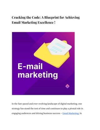 Cracking the Code: A Blueprint for Achieving
Email Marketing Excellence !
In the fast-paced and ever-evolving landscape of digital marketing, one
strategy has stood the test of time and continues to play a pivotal role in
engaging audiences and driving business success – Email Marketing. In
 