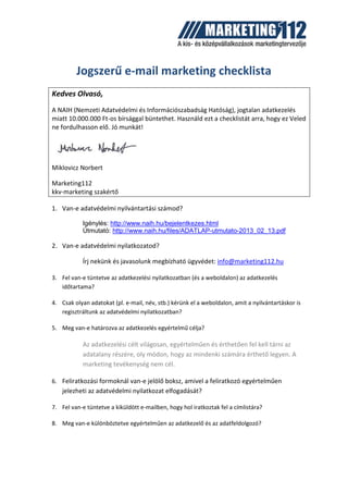 Jogszerű e-mail marketing checklista
Kedves Olvasó,
A NAIH (Nemzeti Adatvédelmi és Információszabadság Hatóság), jogtalan adatkezelés
miatt 10.000.000 Ft-os bírsággal büntethet. Használd ezt a checklistát arra, hogy ez Veled
ne fordulhasson elő. Jó munkát!
Miklovicz Norbert
Marketing112
kkv-marketing szakértő
1. Van-e adatvédelmi nyilvántartási számod?
Igénylés: http://www.naih.hu/bejelentkezes.html
Útmutató: http://www.naih.hu/files/ADATLAP-utmutato-2013_02_13.pdf
2. Van-e adatvédelmi nyilatkozatod?
Írj nekünk és javasolunk megbízható ügyvédet: info@marketing112.hu
3. Fel van-e tüntetve az adatkezelési nyilatkozatban (és a weboldalon) az adatkezelés
időtartama?
4. Csak olyan adatokat (pl. e-mail, név, stb.) kérünk el a weboldalon, amit a nyilvántartáskor is
regisztráltunk az adatvédelmi nyilatkozatban?
5. Meg van-e határozva az adatkezelés egyértelmű célja?
Az adatkezelési célt világosan, egyértelműen és érthetően fel kell tárni az
adatalany részére, oly módon, hogy az mindenki számára érthető legyen. A
marketing tevékenység nem cél.
6. Feliratkozási formoknál van-e jelölő boksz, amivel a feliratkozó egyértelműen
jelezheti az adatvédelmi nyilatkozat elfogadását?
7. Fel van-e tüntetve a kiküldött e-mailben, hogy hol iratkoztak fel a címlistára?
8. Meg van-e különböztetve egyértelműen az adatkezelő és az adatfeldolgozó?
 