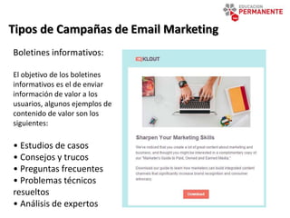 Tipos de Campañas de Email Marketing
Boletines informativos:
El objetivo de los boletines
informativos es el de enviar
información de valor a los
usuarios, algunos ejemplos de
contenido de valor son los
siguientes:
• Estudios de casos
• Consejos y trucos
• Preguntas frecuentes
• Problemas técnicos
resueltos
• Análisis de expertos
 
