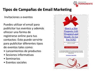 Tipos de Campañas de Email Marketing
Invitaciones a eventos
Puedes utilizar el email para
publicitar tus eventos y además
ofrecer una forma de
registrarse online para tus
contactos: Esto puede servirte
para publicitar diferentes tipos
de eventos tales como:
• Lanzamientos de productos
• Sesiones informativas
• Seminarios
• Eventos sociales
 