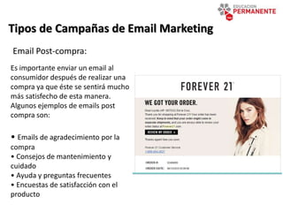 Tipos de Campañas de Email Marketing
Email Post-compra:
Es importante enviar un email al
consumidor después de realizar una
compra ya que éste se sentirá mucho
más satisfecho de esta manera.
Algunos ejemplos de emails post
compra son:
• Emails de agradecimiento por la
compra
• Consejos de mantenimiento y
cuidado
• Ayuda y preguntas frecuentes
• Encuestas de satisfacción con el
producto
 