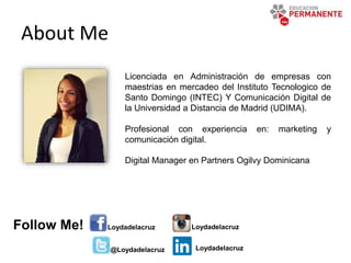 About Me
Licenciada en Administración de empresas con
maestrias en mercadeo del Instituto Tecnologico de
Santo Domingo (INTEC) Y Comunicación Digital de
la Universidad a Distancia de Madrid (UDIMA).
Profesional con experiencia en: marketing y
comunicación digital.
Digital Manager en Partners Ogilvy Dominicana
Loydadelacruz
@Loydadelacruz
LoydadelacruzFollow Me!
Loydadelacruz
 