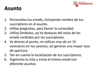 Asunto
1. Personaliza tus emails, incluyendo nombre de tus
suscriptores en el asunto.
2. Utiliza preguntas, para llamar la curiosidad
3. Utiliza Símbolos, así te destacas del resto de los
emails recibidos por los suscriptores.
4. Ve directo al punto, no utilices mas de un 15
caracteres en tus asuntos, así generas una mayor tasa
de apertura.
5. Ten en cuenta la localización de tus suscriptores.
6. Segmenta tu lista y envía el mismo email con
diferente asuntos
 