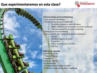 Que experimentaremos en esta clase?
Primeros Pasos de Email Marketing
1.Que es email marketing?
2.Fundamentos de email marketing
1. Tu público objetivo y bases de datos
2. Definir objetivos de campañas de email marketing
3. Tipos de campañas de email marketing
3.Ventajas de Email Marketing
4.Como diseñar una campaña de email marketing ?
1. Asunto
2. Diseño de piezas de email
3. Contenido
4. Piezas de email para móviles
5. A/B Test
Métricas y reportes
6.Términos Claves
7.Tasa de Entrega
8.Apertura
9.Tasa de rebotes
10.Localización
11.Integración con redes sociales
12.Diseño de reporte de email marketing
 