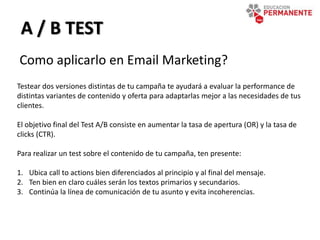 A / B TEST
Como aplicarlo en Email Marketing?
Testear dos versiones distintas de tu campaña te ayudará a evaluar la performance de
distintas variantes de contenido y oferta para adaptarlas mejor a las necesidades de tus
clientes.
El objetivo final del Test A/B consiste en aumentar la tasa de apertura (OR) y la tasa de
clicks (CTR).
Para realizar un test sobre el contenido de tu campaña, ten presente:
1. Ubica call to actions bien diferenciados al principio y al final del mensaje.
2. Ten bien en claro cuáles serán los textos primarios y secundarios.
3. Continúa la línea de comunicación de tu asunto y evita incoherencias.
 