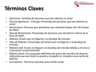 • Aperturas: Cantidad de personas que han abierto un email
• Tasa de Aperturas – Entrega: Porcentaje de personas que han abierto un
email
• Remociones: Personas que decidieron por voluntad propia salir de la base
de datos
• Tasa de Remociones: Porcentaje de personas que decidieron salirse de la
base de datos
• Rebotes: Emails que no llegaron a la bandeja de entrada
• Tasa de Rebotes: Porcentajes de emails que no llegaron a la bandeja de
entrada.
• Rebotes Soft: Emails no lleguen a la bandeja de entrada debido a errores o
situaciones no permanentes
• Rebotes Hard: una respuesta definitiva por parte del servidor de destino,
indicando que ese Email no puede y no podrá ser enviado a esa casilla de
destino.
• Suscriptores : Personas suscritas para recibir email
Términos Claves
 