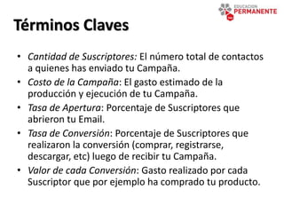 • Cantidad de Suscriptores: El número total de contactos
a quienes has enviado tu Campaña.
• Costo de la Campaña: El gasto estimado de la
producción y ejecución de tu Campaña.
• Tasa de Apertura: Porcentaje de Suscriptores que
abrieron tu Email.
• Tasa de Conversión: Porcentaje de Suscriptores que
realizaron la conversión (comprar, registrarse,
descargar, etc) luego de recibir tu Campaña.
• Valor de cada Conversión: Gasto realizado por cada
Suscriptor que por ejemplo ha comprado tu producto.
Términos Claves
 