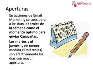 Aperturas
En acciones de Email
Marketing se considera
a los días laborales de
la semana como el
momento óptimo para
enviar Campañas.
Los martes y el
jueves (y en menor
medida el miércoles)
son efectivamente los
días con mayor
apertura.
 