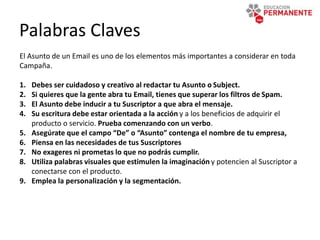 Palabras Claves
El Asunto de un Email es uno de los elementos más importantes a considerar en toda
Campaña.
1. Debes ser cuidadoso y creativo al redactar tu Asunto o Subject.
2. Si quieres que la gente abra tu Email, tienes que superar los filtros de Spam.
3. El Asunto debe inducir a tu Suscriptor a que abra el mensaje.
4. Su escritura debe estar orientada a la acción y a los beneficios de adquirir el
producto o servicio. Prueba comenzando con un verbo.
5. Asegúrate que el campo “De” o “Asunto” contenga el nombre de tu empresa,
6. Piensa en las necesidades de tus Suscriptores
7. No exageres ni prometas lo que no podrás cumplir.
8. Utiliza palabras visuales que estimulen la imaginación y potencien al Suscriptor a
conectarse con el producto.
9. Emplea la personalización y la segmentación.
 