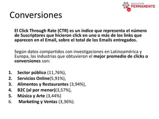 Conversiones
El Click Through Rate (CTR) es un índice que representa el número
de Suscriptores que hicieron click en uno o más de los links que
aparecen en el Email, sobre el total de los Emails entregados.
Según datos compartidos con investigaciones en Latinoamérica y
Europa, las industrias que obtuvieron el mejor promedio de clicks o
conversiones son:
1. Sector público (11,76%),
2. Servicios Online(5,91%),
3. Alimentos y Restaurantes (3,94%),
4. B2C (al por menor)(3,57%),
5. Música y Arte (3,44%)
6. Marketing y Ventas (3,36%).
 