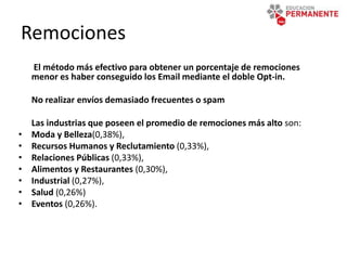 Remociones
El método más efectivo para obtener un porcentaje de remociones
menor es haber conseguido los Email mediante el doble Opt-in.
No realizar envíos demasiado frecuentes o spam
Las industrias que poseen el promedio de remociones más alto son:
• Moda y Belleza(0,38%),
• Recursos Humanos y Reclutamiento (0,33%),
• Relaciones Públicas (0,33%),
• Alimentos y Restaurantes (0,30%),
• Industrial (0,27%),
• Salud (0,26%)
• Eventos (0,26%).
 