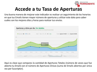 Accede a tu Tasa de Aperturas
Aquí es clave que compares la cantidad de Aperturas Totales (número de veces que fue
abierto tu Email) con el número de Aperturas Únicas (suma de Emails abiertos por única
vez por Suscriptor).
Una buena manera de mejorar este indicador es realizar un seguimiento de los horarios
en que tus Emails tienen mayor número de aperturas y utilizar este dato para saber
cuáles son los mejores días y horas para realizar tus envíos.
 