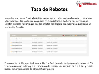 Tasa de Rebotes
El promedio de Rebotes incluyendo Hard y Soft debería ser idealmente menor al 5%.
Una suma mayor, indica que es momento de realizar una revisión de tus Listas y quizás,
buscar mejores maneras de obtener Suscriptores.
Aquellos que hacen Email Marketing saben que no todos los Emails enviados alcanzan
efectivamente las casillas de correo de los Suscriptores. Esto tiene que ver con que
existen diversos factores que pueden afectar esa llegada, produciendo aquello que se
denomina Rebote.
 