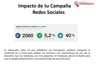Impacto de tu Campaña en
Redes Sociales
Es interesante saber en qué plataforma tus Suscriptores prefieren compartir el
contenido de tu Email para adaptar tus acciones a las características de esa red. Si
descubres que tus Campañas son más populares en Facebook, piensa el diseño para
que se adapte perfectamente a las características de esta red social.
 