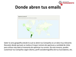 Donde abren tus emails
Saber la zona geográfica desde la cual se abren tus Campañas es un dato muy relevante.
Descubre desde qué país se realiza el mayor número de aperturas y cantidad de clicks
para utilizar este dato al momento de optimizar tus envíos. De esta manera, puedes
customizar tus Campañas según idioma, perfil sociodemográfico de tus Suscriptores, etc.
 