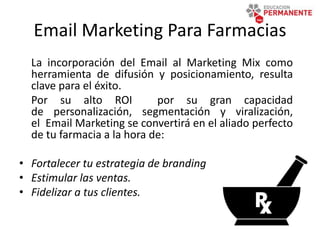 Email Marketing Para Farmacias
La incorporación del Email al Marketing Mix como
herramienta de difusión y posicionamiento, resulta
clave para el éxito.
Por su alto ROI por su gran capacidad
de personalización, segmentación y viralización,
el Email Marketing se convertirá en el aliado perfecto
de tu farmacia a la hora de:
• Fortalecer tu estrategia de branding
• Estimular las ventas.
• Fidelizar a tus clientes.
 