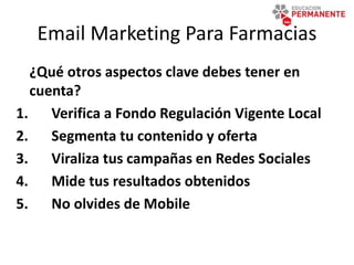 Email Marketing Para Farmacias
¿Qué otros aspectos clave debes tener en
cuenta?
1. Verifica a Fondo Regulación Vigente Local
2. Segmenta tu contenido y oferta
3. Viraliza tus campañas en Redes Sociales
4. Mide tus resultados obtenidos
5. No olvides de Mobile
 
