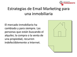 Estrategias de Email Marketing para
una inmobiliaria
El mercado inmobiliario ha
cambiado y para siempre. Las
personas que están buscando el
alquiler, la compra o la venta de
una propiedad, recurren
indefectiblemente a Internet.
 