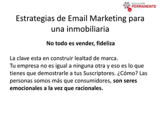 Estrategias de Email Marketing para
una inmobiliaria
No todo es vender, fideliza
La clave esta en construir lealtad de marca.
Tu empresa no es igual a ninguna otra y eso es lo que
tienes que demostrarle a tus Suscriptores. ¿Cómo? Las
personas somos más que consumidores, son seres
emocionales a la vez que racionales.
 