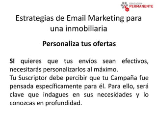Estrategias de Email Marketing para
una inmobiliaria
Personaliza tus ofertas
SI quieres que tus envíos sean efectivos,
necesitarás personalizarlos al máximo.
Tu Suscriptor debe percibir que tu Campaña fue
pensada específicamente para él. Para ello, será
clave que indagues en sus necesidades y lo
conozcas en profundidad.
 
