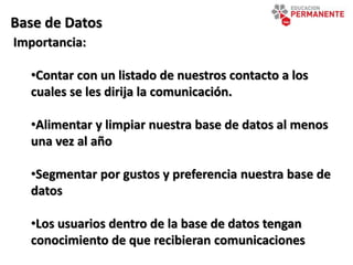 Base de Datos
Importancia:
•Contar con un listado de nuestros contacto a los
cuales se les dirija la comunicación.
•Alimentar y limpiar nuestra base de datos al menos
una vez al año
•Segmentar por gustos y preferencia nuestra base de
datos
•Los usuarios dentro de la base de datos tengan
conocimiento de que recibieran comunicaciones
 