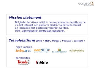 Mission statement Belgische bedrijven actief in de  evenementen- feestbranche via het  internet  een platform bieden via hetwelk contact  en interactie met doelgroep vergroot worden. Doel:  aanvragen en contracten genereren . Totaalplatform  (BtoC / BtoB / Horeca / trouwers / overheid )  eigen kanalen - partnersites 
