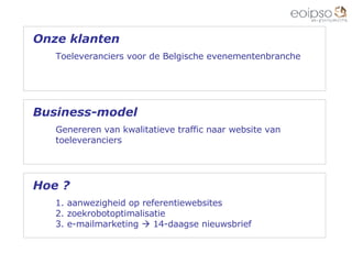 Hoe ? 1. aanwezigheid op referentiewebsites 2. zoekrobotoptimalisatie 3. e-mailmarketing    14-daagse nieuwsbrief  Onze klanten Toeleveranciers voor de Belgische evenementenbranche Business-model Genereren van kwalitatieve traffic naar website van  toeleveranciers 