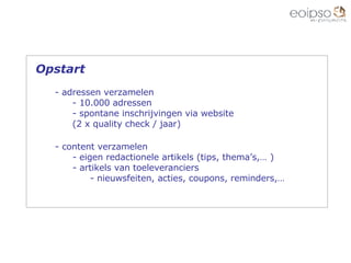 content verzamelen eigen redactionele artikels (tips, thema’s,… ) artikels van toeleveranciers nieuwsfeiten, acties, coupons, reminders,… Opstart adressen verzamelen 10.000 adressen spontane inschrijvingen via website (2 x quality check / jaar) 