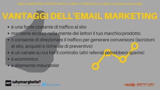 è una fonte costante di traffico al sito
mantiene acceso nella mente dei lettori il tuo marchio/prodotto
ti consente di direzionare il traffico per generare conversioni (iscrizioni
al sito, acquisti e richieste di preventivo)
è un canale su cui hai il controllo (altri referral potrebbero sparire)
è economico
è altamente misurabile!
EMAIL MARKETING: PERCHÉ FARLO E COME OTTIMIZZARLO AL MEGLIO di Maura Cannaviello
VANTAGGIDELL'EMAILMARKETING
@marghette
 