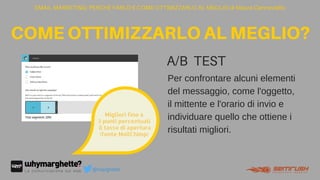 EMAIL MARKETING: PERCHÉ FARLO E COME OTTIMIZZARLO AL MEGLIO di Maura Cannaviello
COMEOTTIMIZZARLOALMEGLIO?
@marghette
Per confrontare alcuni elementi
del messaggio, come l'oggetto,
il mittente e l'orario di invio e
individuare quello che ottiene i
risultati migliori.
A/B TEST
text
Migliori fino a
3 punti percentuali
 il tasso di apertura
(fonte MailChimp)
 