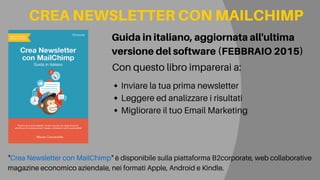 Inviare la tua prima newsletter
Leggere ed analizzare i risultati
Migliorare il tuo Email Marketing
Guidainitaliano,aggiornataall'ultima
versionedelsoftware(FEBBRAIO2015)
CREANEWSLETTERCONMAILCHIMP
"Crea Newsletter con MailChimp" è disponibile sulla piattaforma B2corporate, web collaborative
magazine economico aziendale, nei formati Apple, Android e Kindle.
Con questo libro imparerai a:
 