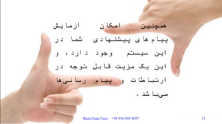 ‫همچنین‬‫امکان‬‫آزمایش‬
‫های‬‫پیام‬‫پیشنهادی‬‫شما‬‫در‬
‫این‬‫سیستم‬‫وجود‬،‫دارد‬‫و‬
‫این‬‫یک‬‫مزیت‬‫قابل‬‫توجه‬‫در‬
‫ارتباطات‬‫و‬‫پیام‬‫ها‬‫رسانی‬
‫باشد‬‫می‬.
Reza Faiaz Faizi +98 936 049 4037 13
 
