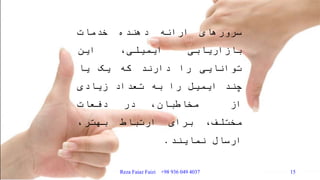 ‫سرورهای‬‫ارائه‬‫دهنده‬‫خدمات‬
‫بازاریابی‬‫ایمیلی‬،‫این‬
‫توانایی‬‫را‬‫دارند‬‫که‬‫یک‬‫یا‬
‫چند‬‫ایمیل‬‫را‬‫به‬‫تعداد‬‫زیادی‬
‫از‬،‫مخاطبان‬‫در‬‫دفعات‬
،‫مختلف‬‫برای‬‫ارتباط‬،‫بهتر‬
‫ارسال‬‫نمایند‬.
Reza Faiaz Faizi +98 936 049 4037 15
 