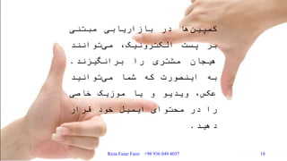‫ها‬‫کمپین‬‫در‬‫بازاریابی‬‫مبتنی‬
‫بر‬‫پست‬،‫الکترونیک‬‫توانند‬‫می‬
‫هیجان‬‫مشتری‬‫را‬‫برانگیزند‬.
‫به‬‫اینصورت‬‫که‬‫شما‬‫توانید‬‫می‬
،‫عکس‬‫ویدیو‬‫و‬‫یا‬‫موزیک‬‫خاصی‬
‫را‬‫در‬‫محتوای‬‫ایمیل‬‫خود‬‫قرار‬
‫دهید‬.
Reza Faiaz Faizi +98 936 049 4037 18
 