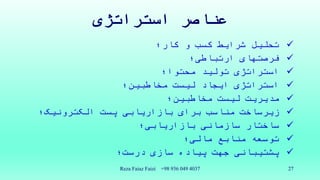 ‫استراتژی‬ ‫عناصر‬
‫کار؛‬ ‫و‬ ‫کسب‬ ‫شرایط‬ ‫تحلیل‬
‫فرصتهای‬‫ارتباطی؛‬
‫محتوا؛‬ ‫تولید‬ ‫استراتژی‬
‫مخاطبین؛‬ ‫لیست‬ ‫ایجاد‬ ‫استراتژی‬
‫مخاطبین؛‬ ‫لیست‬ ‫مدیریت‬
‫الکترونیک؛‬ ‫پست‬ ‫بازاریابی‬ ‫برای‬ ‫مناسب‬ ‫زیرساخت‬
‫بازاریابی؛‬ ‫سازمانی‬ ‫ساختار‬
‫مالی؛‬ ‫منابع‬ ‫توسعه‬
‫درست؛‬ ‫سازی‬ ‫پیاده‬ ‫جهت‬ ‫پشتیبانی‬
Reza Faiaz Faizi +98 936 049 4037 27
 
