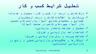 ‫کار‬ ‫و‬ ‫کسب‬ ‫شرایط‬ ‫تحلیل‬
‫از‬ ‫درست‬ ‫و‬ ‫کامل‬ ‫درک‬:‫خدمات؛‬ ‫و‬ ‫محصول‬ ،‫کار‬ ‫و‬ ‫کسب‬
‫درست‬ ‫و‬ ‫کامل‬ ‫اطالعات‬ ‫یا‬ ‫پروفایل‬‫ازمشتریان‬
(‫تصمیم‬ ‫پارامترهای‬ ،‫آنها‬ ‫صنایع‬ ‫بخشهای‬ ‫و‬ ‫صنایع‬
،‫آنها‬ ‫ساز‬‫های‬‫چهره‬‫آنها‬ ‫صنعت‬ ‫در‬ ‫شاخص‬)‫؛‬
‫سازمانی؛‬ ‫ساختار‬ ‫شناخت‬ ‫و‬ ‫تحلیل‬
‫فروش؛‬ ‫و‬ ‫بازاریابی‬ ‫واحد‬ ‫شناخت‬
‫فروش؛‬ ‫و‬ ‫بازاریابی‬ ‫روش‬ ‫و‬ ‫پروسه‬ ‫شناخت‬
‫ابتکارها‬‫و‬‫های‬‫خالقیت‬‫فعلی‬ ‫بازاریابی‬‫در‬ ‫رایج‬ ‫و‬
‫اینترنتی؛‬ ‫بازاریابی‬
Reza Faiaz Faizi +98 936 049 4037 28
 