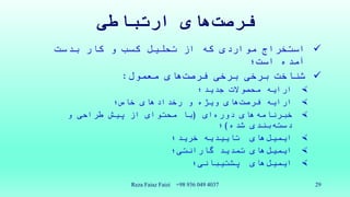 ‫های‬‫فرصت‬‫ارتباطی‬
‫استخراج‬‫مواردی‬‫بدست‬ ‫کار‬ ‫و‬ ‫کسب‬ ‫تحلیل‬ ‫از‬ ‫که‬
‫است؛‬ ‫آمده‬
‫برخی‬ ‫شناخت‬‫برخی‬‫های‬‫فرصت‬‫معمول‬:
‫جدید؛‬ ‫محصوالت‬ ‫ارایه‬
‫ارایه‬‫های‬‫فرصت‬‫خاص؛‬ ‫رخدادهای‬ ‫و‬ ‫ویژه‬
‫های‬‫خبرنامه‬‫ای‬‫دوره‬(‫و‬ ‫طراحی‬ ‫پیش‬ ‫از‬ ‫محتوای‬ ‫با‬
‫بندی‬‫دسته‬‫شده‬)‫؛‬
‫های‬‫ایمیل‬‫تاییدیه‬‫خرید؛‬
‫های‬‫ایمیل‬‫تمدید‬‫گارانتی‬‫؛‬
‫های‬‫ایمیل‬‫پشتیبانی؛‬
Reza Faiaz Faizi +98 936 049 4037 29
 