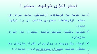 ‫محتوا‬ ‫تولید‬ ‫استراتژی‬
‫با‬‫توجه‬‫به‬‫های‬‫فرصت‬،‫ارتباطی‬‫باید‬‫برای‬‫هر‬
‫دسته‬‫ها‬‫ازفرصت‬،‫محتوای‬‫مناسب‬‫آن‬‫را‬‫تولید‬
‫نمود‬.
‫تحویل‬‫وظیفه‬‫تعریف‬‫تولید‬،‫محتوا‬‫به‬‫افراد‬
‫سازمان؛‬
‫ایجاد‬‫یک‬‫پروسه‬‫و‬‫روش‬‫برای‬‫افراد‬‫سازمان‬‫به‬
‫منظور‬‫تولید‬،‫محتوا‬‫بصورت‬‫مداوم‬‫و‬‫پایدار؛‬ Reza Faiaz Faizi +98 936 049 4037 30
 