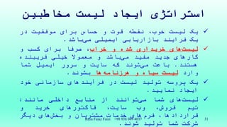 ‫مخاطبین‬ ‫لیست‬ ‫ایجاد‬ ‫استراتژی‬
‫یک‬‫لیست‬،‫خوب‬‫نقطه‬‫قوت‬‫و‬‫حساس‬‫برای‬‫موفقیت‬‫در‬
‫یک‬‫فرایند‬‫بازاریابی‬‫ایمیلی‬‫باشد‬‫می‬.
‫های‬‫لیست‬‫خریداری‬‫شده‬‫و‬‫خراب‬،‫صرفا‬‫برای‬‫کسب‬‫و‬
‫کارهای‬‫جدید‬‫مفید‬‫باشد‬‫می‬‫و‬‫معموال‬‫خیلی‬‫فریبنده‬
‫هستند‬.‫باعث‬‫شوند‬‫می‬‫که‬‫سایت‬‫و‬‫سرور‬‫ایمیل‬‫شما‬
‫وارد‬‫لیست‬‫سیاه‬‫و‬‫ها‬‫هرزنامه‬‫بشوند‬.
‫یک‬‫پروسه‬‫تولید‬‫لیست‬‫در‬‫فرآیندهای‬‫سازمانی‬‫خود‬
‫ایجاد‬‫نمایید‬.
‫های‬‫لیست‬‫شما‬‫توانند‬‫می‬‫از‬‫منابع‬‫داخلی‬‫مانند‬:
‫تیم‬،‫فروش‬‫وب‬،‫سایت‬‫فاکتورهای‬‫خرید‬‫و‬
‫قراردادها‬،‫های‬‫فرم‬‫خدمات‬‫مشتریان‬‫و‬‫های‬‫بخش‬‫دیگر‬
‫شرکت‬‫شما‬‫تولید‬‫شوند‬.
Reza Faiaz Faizi +98 936 049 4037 31
 