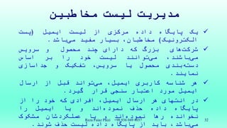 ‫مخاطبین‬ ‫لیست‬ ‫مدیریت‬
‫یک‬‫پایگاه‬‫داده‬‫مرکزی‬‫از‬‫لیست‬‫ایمیل‬(‫پست‬
‫الکترونیک‬)،‫مخاطبان‬‫بسیار‬‫مفید‬‫باشد‬‫می‬.
‫های‬‫شرکت‬‫بزرگ‬‫که‬‫دارای‬‫چند‬‫محصول‬‫و‬‫سرویس‬
‫باشند‬‫می‬،‫توانند‬‫می‬‫لیست‬‫خود‬‫را‬‫بر‬‫اساس‬
‫بندی‬‫دسته‬‫محصول‬‫یا‬،‫سرویس‬‫تفکیک‬‫و‬‫جداسازی‬
‫نمایند‬.
‫هر‬‫شناسه‬‫کاربری‬،‫ایمیل‬‫تواند‬‫می‬‫قبل‬‫از‬‫ارسال‬
‫ایمیل‬‫مورد‬‫اعتبار‬‫سنجی‬‫قرار‬‫گیرد‬.
‫در‬‫انتهای‬‫هر‬‫ارسال‬،‫ایمیل‬‫افرادی‬‫که‬‫خود‬‫را‬‫از‬
‫پایگاه‬‫داده‬‫حذف‬‫اند‬‫نموده‬‫و‬‫یا‬‫ایمیل‬‫را‬
‫نخوانده‬‫رها‬‫اند‬‫نموده‬‫و‬‫یا‬‫عملکردشان‬‫مشکوک‬
،‫باشد‬‫می‬‫باید‬‫از‬‫پایگاه‬‫داده‬‫لیست‬‫حذف‬‫شوند‬.
Reza Faiaz Faizi +98 936 049 4037 32
 