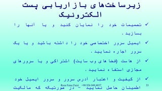 ‫های‬‫زیرساخت‬‫پست‬ ‫بازاریابی‬
‫الکترونیک‬
‫تصمیمات‬‫خود‬‫را‬‫نمایان‬‫کنید‬‫و‬‫یا‬‫آنها‬‫را‬
‫بسازید‬.
‫ایمیل‬‫سرور‬‫اختصاصی‬‫خود‬‫را‬‫داشته‬‫باشید‬‫و‬‫یا‬‫یک‬
‫سرور‬‫اجاره‬‫نمایید‬.
‫از‬‫هاست‬(‫فضاهای‬‫وب‬‫سایت‬)‫اشتراکی‬‫و‬‫یا‬‫سرورهای‬
‫مجازی‬‫استفاه‬‫نمایید‬.
‫از‬‫کیفیت‬‫و‬‫اعتبار‬‫آدرس‬‫سرور‬‫و‬‫سرور‬‫ایمیل‬‫خود‬
‫اطمینان‬‫حاصل‬‫نمایید‬-‫در‬‫صورتیکه‬‫که‬‫مالکیت‬
Reza Faiaz Faizi +98 936 049 4037 33
 