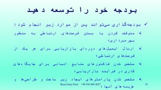 ‫دهید‬ ‫توسعه‬ ‫را‬ ‫خود‬ ‫بودجه‬
‫گذاری‬‫بودجه‬‫تواند‬‫می‬‫پس‬‫از‬‫موارد‬‫زیر‬‫انجام‬‫شود‬:
‫متوقف‬‫کردن‬‫یا‬‫بستن‬‫های‬‫فرصت‬‫ارتباطی‬‫به‬‫منظور‬
‫برداری‬‫بهره‬‫؛‬
‫ارسال‬‫های‬‫ایمیل‬‫ای‬‫دوره‬‫بازاریابی‬‫برای‬‫هر‬‫یک‬‫از‬
‫های‬‫فرصت‬‫ارتباطی؛‬
‫مشخص‬‫شدن‬‫فاکتورهای‬‫منابع‬‫انسانی‬‫برای‬‫های‬‫جایگاه‬
‫کاری‬‫در‬‫فرآیند‬‫بازاریابی؛‬
‫مشخص‬‫شدن‬‫پارامترهای‬‫ایجاد‬‫زیر‬‫ساخت‬‫و‬‫ها‬‫طراحی‬‫و‬
‫های‬‫هزینه‬‫آنها؛‬
Reza Faiaz Faizi +98 936 049 4037 35
 