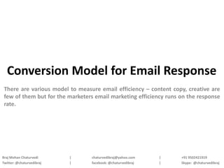 Conversion Model for Email Response
 There are various model to measure email efficiency – content copy, creative are
 few of them but for the marketers email marketing efficiency runs on the response
 rate.




Braj Mohan Chaturvedi      |     chaturvedibraj@yahoo.com    |     +91 9502421919
Twitter: @chaturvedibraj   |     facebook: @chaturvedibraj   |     Skype: @chaturvedibraj
 