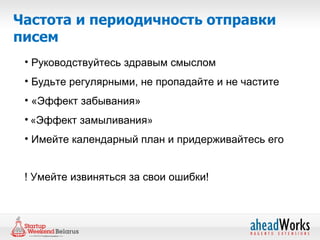 Частота и периодичность отправки
писем
 • Руководствуйтесь здравым смыслом
 • Будьте регулярными, не пропадайте и не частите
 • «Эффект забывания»
 • «Эффект замыливания»
 • Имейте календарный план и придерживайтесь его


 ! Умейте извиняться за свои ошибки!
 