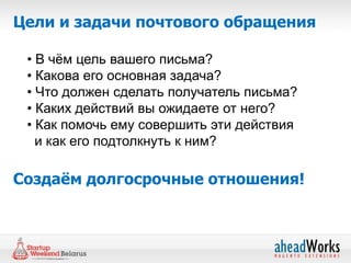 Цели и задачи почтового обращения

 • В чѐм цель вашего письма?
 • Какова его основная задача?
 • Что должен сделать получатель письма?
 • Каких действий вы ожидаете от него?
 • Как помочь ему совершить эти действия
   и как его подтолкнуть к ним?

Создаём долгосрочные отношения!
 