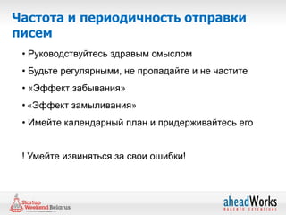 Частота и периодичность отправки
писем
 • Руководствуйтесь здравым смыслом
 • Будьте регулярными, не пропадайте и не частите
 • «Эффект забывания»
 • «Эффект замыливания»
 • Имейте календарный план и придерживайтесь его


 ! Умейте извиняться за свои ошибки!
 